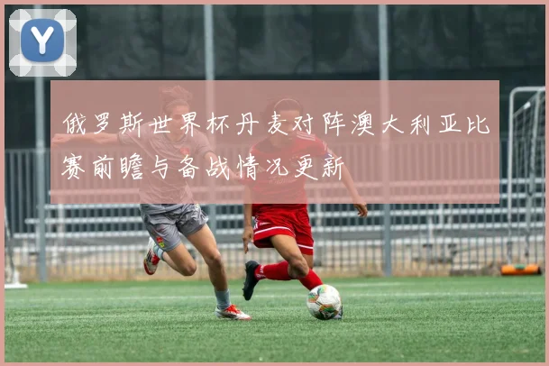 俄罗斯世界杯丹麦对阵澳大利亚比赛前瞻与备战情况更新