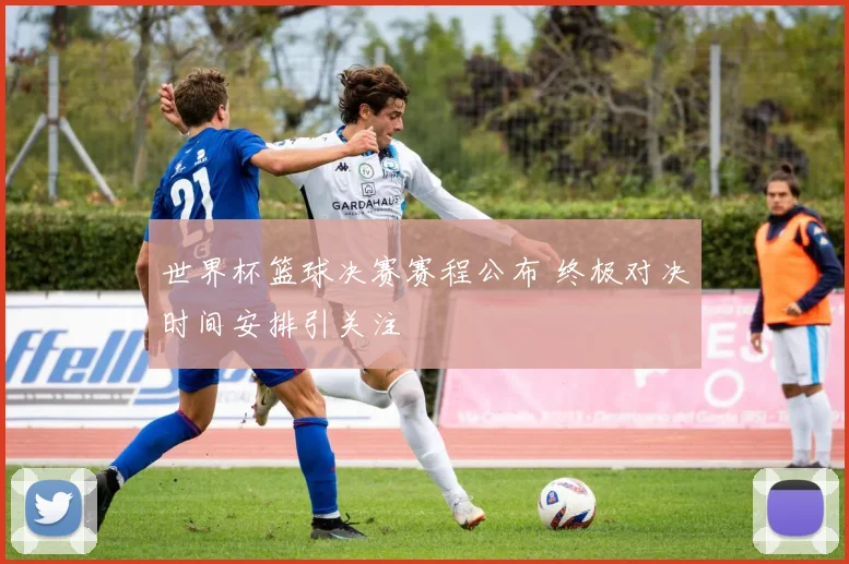 世界杯篮球决赛赛程公布 终极对决时间安排引关注