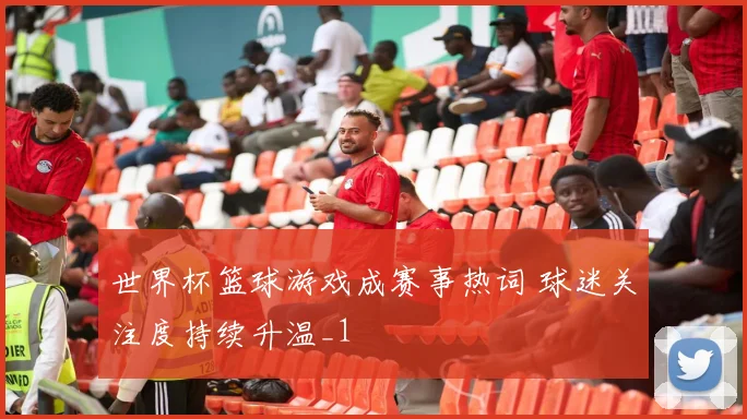 世界杯篮球游戏成赛事热词 球迷关注度持续升温_1