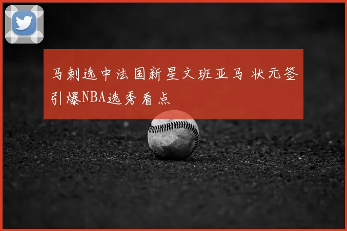马刺选中法国新星文班亚马 状元签引爆NBA选秀看点