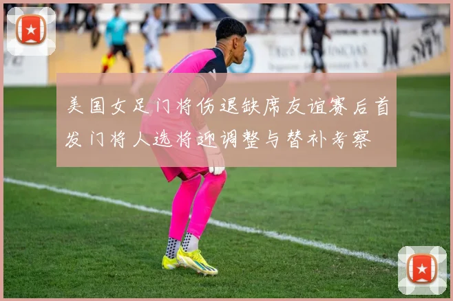 美国女足门将伤退缺席友谊赛后首发门将人选将迎调整与替补考察