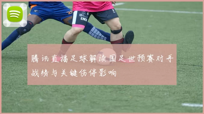 腾讯直播足球解读国足世预赛对手战绩与关键伤停影响