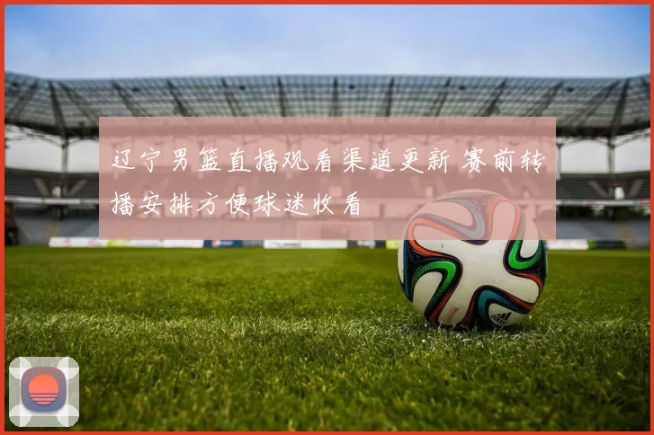 辽宁男篮直播观看渠道更新 赛前转播安排方便球迷收看