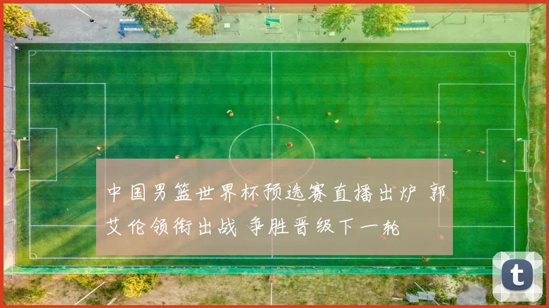 中国男篮世界杯预选赛直播出炉 郭艾伦领衔出战 争胜晋级下一轮
