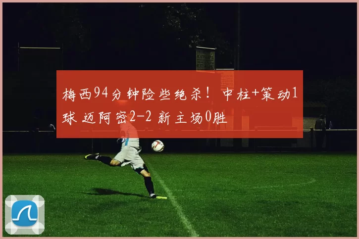 梅西94分钟险些绝杀！中柱+策动1球 迈阿密2-2 新主场0胜