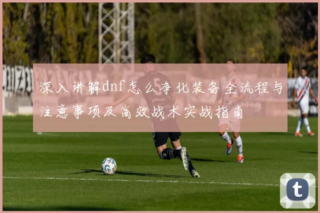 深入讲解dnf怎么净化装备全流程与注意事项及高效战术实战指南