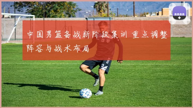 中国男篮备战新阶段集训 重点调整阵容与战术布局