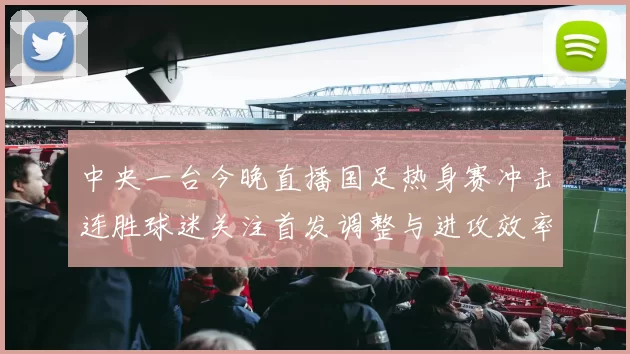 中央一台今晚直播国足热身赛冲击连胜球迷关注首发调整与进攻效率