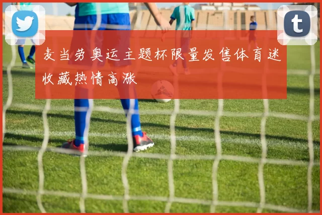 麦当劳奥运主题杯限量发售体育迷收藏热情高涨