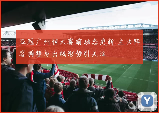 亚冠广州恒大赛前动态更新 主力阵容调整与出线形势引关注
