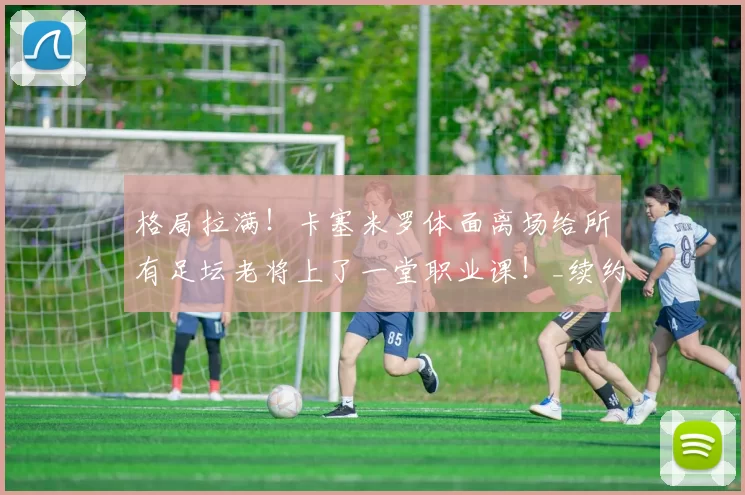 格局拉满！卡塞米罗体面离场给所有足坛老将上了一堂职业课！_续约_曼联的_薪资