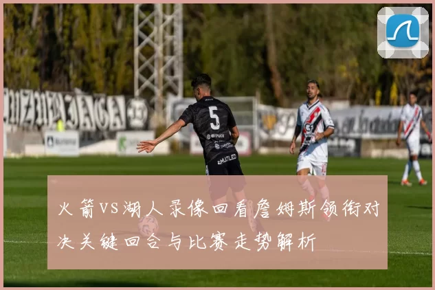 火箭vs湖人录像回看詹姆斯领衔对决关键回合与比赛走势解析