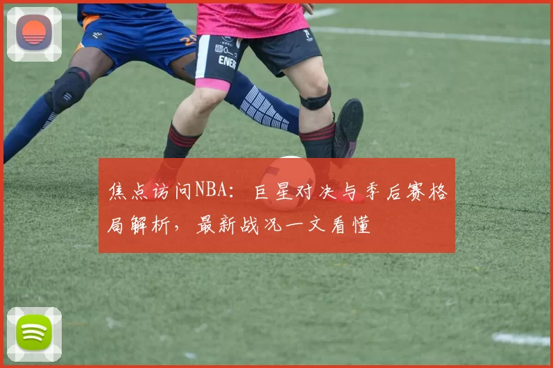 焦点访问NBA：巨星对决与季后赛格局解析，最新战况一文看懂