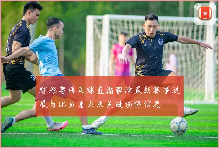球彩粤语足球直播解读最新赛事进展与比分看点及关键伤停信息