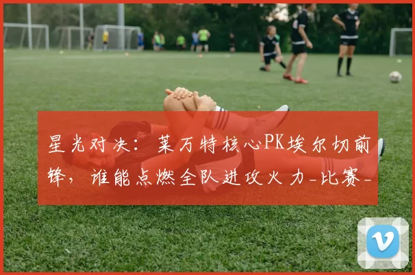 星光对决：莱万特核心PK埃尔切前锋，谁能点燃全队进攻火力_比赛_节奏_防线
