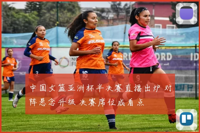 中国女篮亚洲杯半决赛直播出炉 对阵悬念升级 决赛席位成看点