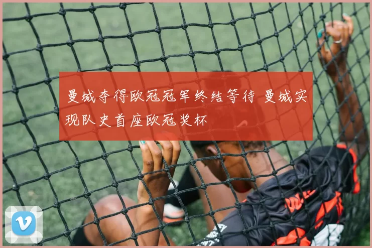曼城夺得欧冠冠军终结等待 曼城实现队史首座欧冠奖杯