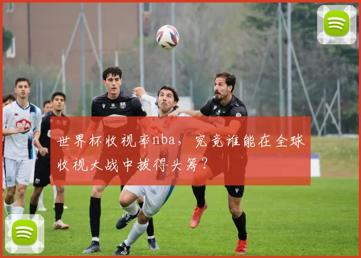 世界杯收视率nba,究竟谁能在全球收视大战中拔得头筹?