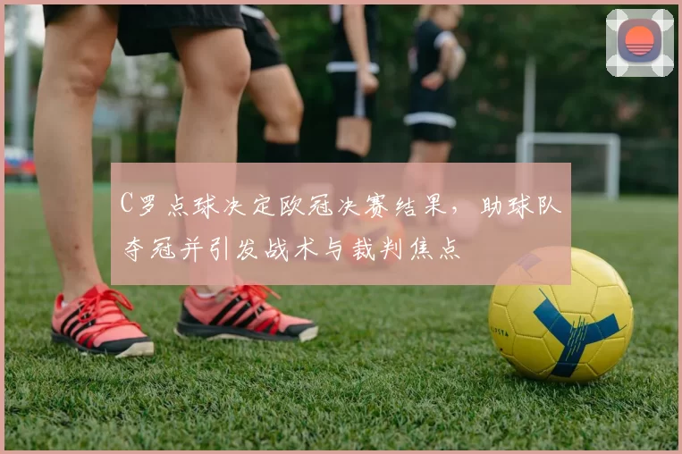 C罗点球决定欧冠决赛结果，助球队夺冠并引发战术与裁判焦点