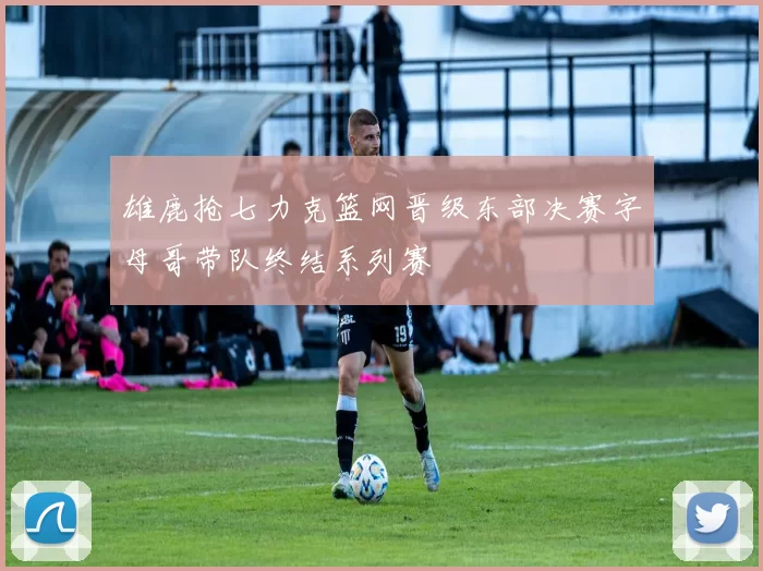 雄鹿抢七力克篮网晋级东部决赛字母哥带队终结系列赛