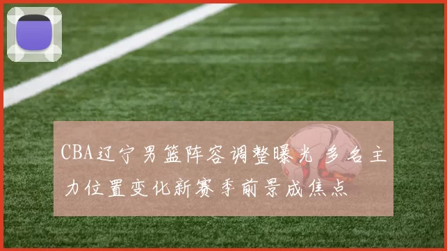 CBA辽宁男篮阵容调整曝光 多名主力位置变化新赛季前景成焦点