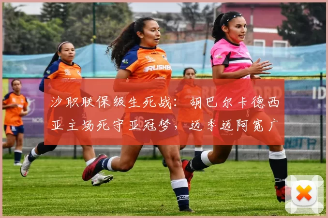 沙职联保级生死战:胡巴尔卡德西亚主场死守亚冠梦,迈季迈阿宽广客场背水一战_防线_中场_战术