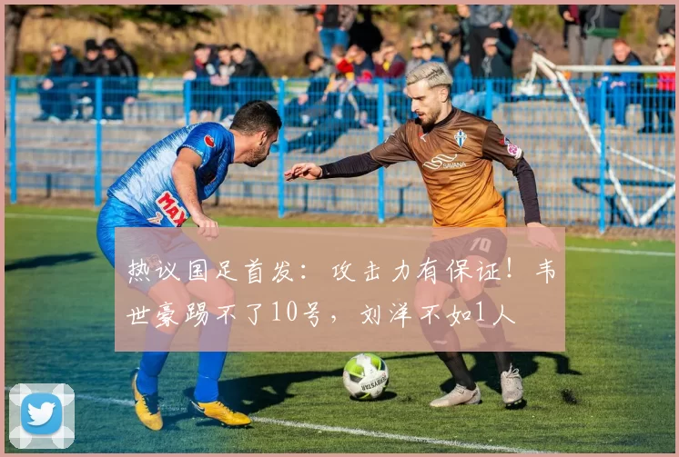 热议国足首发：攻击力有保证！韦世豪踢不了10号，刘洋不如1人
