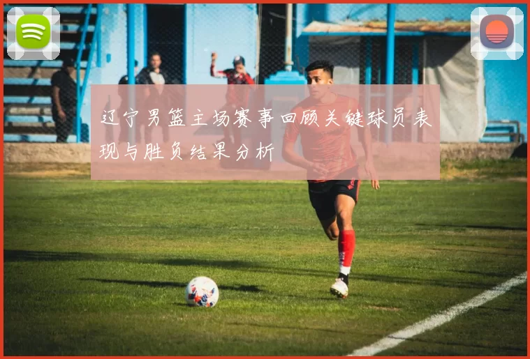 辽宁男篮主场赛事回顾关键球员表现与胜负结果分析