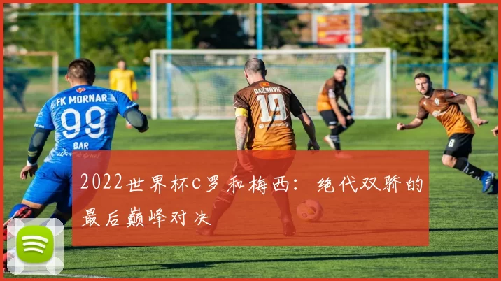 2022世界杯c罗和梅西:绝代双骄的最后巅峰对决