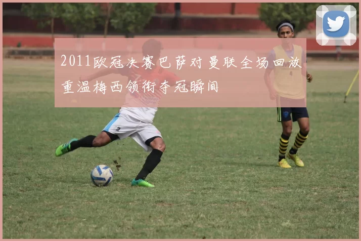 2011欧冠决赛巴萨对曼联全场回放重温梅西领衔夺冠瞬间