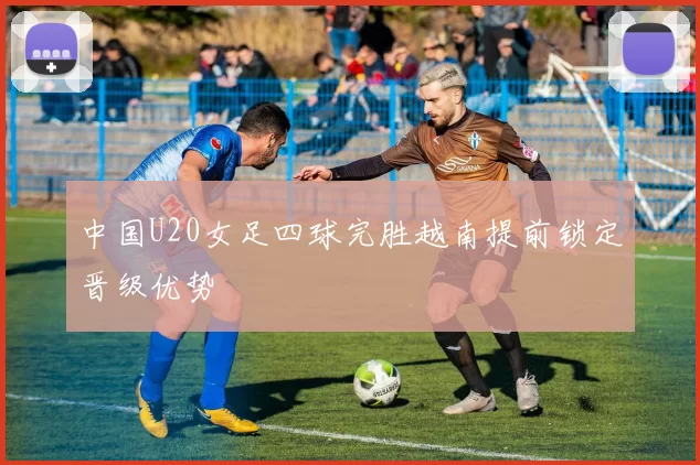 中国U20女足四球完胜越南提前锁定晋级优势