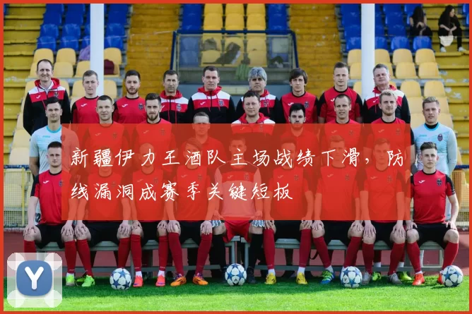 新疆伊力王酒队主场战绩下滑，防线漏洞成赛季关键短板