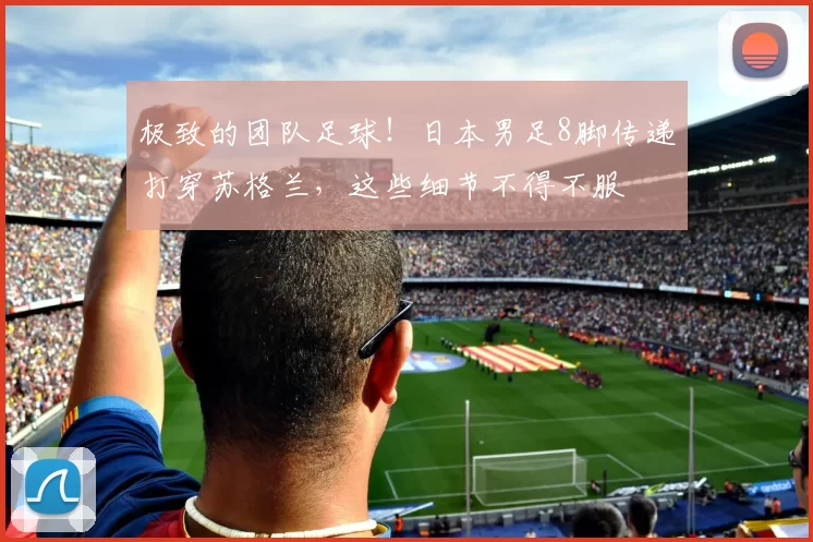 极致的团队足球！日本男足8脚传递打穿苏格兰，这些细节不得不服
