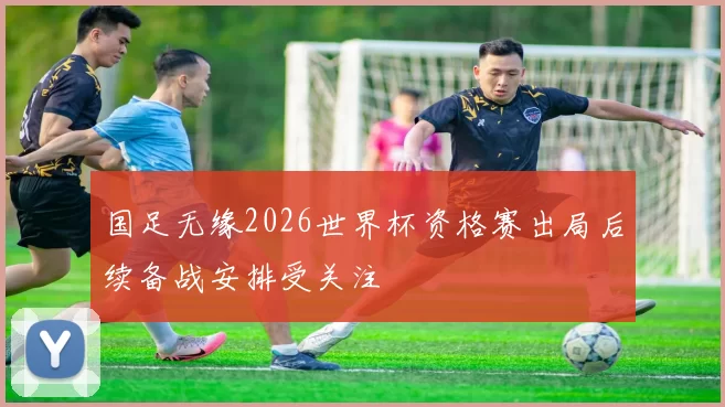 国足无缘2026世界杯资格赛出局后续备战安排受关注