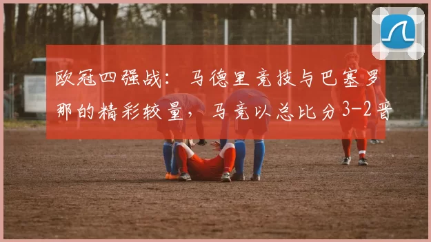 欧冠四强战：马德里竞技与巴塞罗那的精彩较量，马竞以总比分3-2晋级_巴萨_比赛
