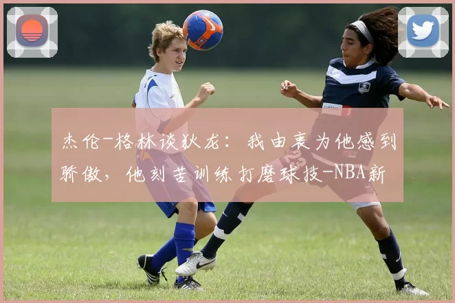 杰伦-格林谈狄龙：我由衷为他感到骄傲，他刻苦训练打磨球技-NBA新闻