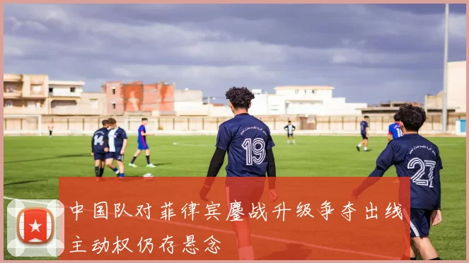 中国队对菲律宾鏖战升级争夺出线主动权仍存悬念