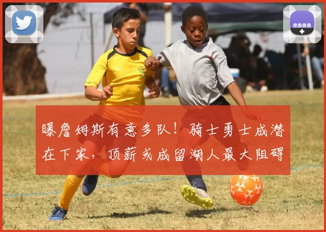 曝詹姆斯有意多队！骑士勇士成潜在下家，顶薪或成留湖人最大阻碍