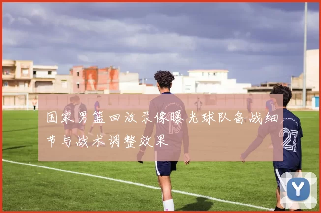 国家男篮回放录像曝光球队备战细节与战术调整效果