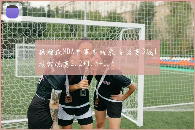 杨瀚森NBA首赛季结束 季后赛3战1板常规赛2.2+1.5+0.5