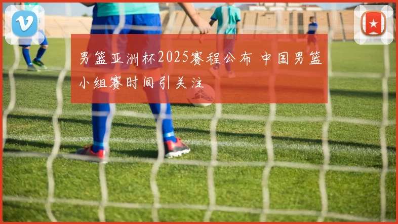 男篮亚洲杯2025赛程公布 中国男篮小组赛时间引关注