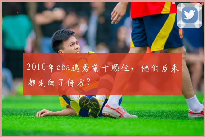2010年cba选秀前十顺位，他们后来都走向了何方？