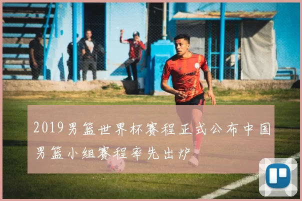 2019男篮世界杯赛程正式公布中国男篮小组赛程率先出炉