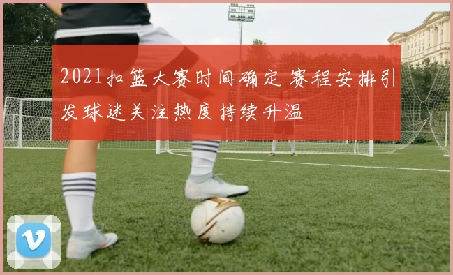 2021扣篮大赛时间确定 赛程安排引发球迷关注热度持续升温