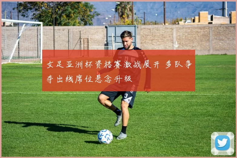 女足亚洲杯资格赛激战展开 多队争夺出线席位悬念升级