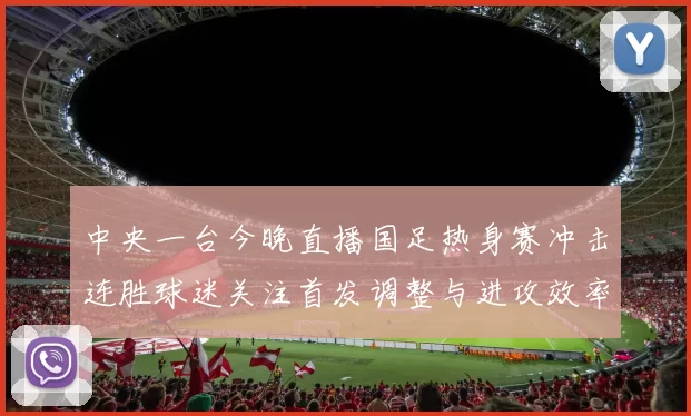 中央一台今晚直播国足热身赛冲击连胜球迷关注首发调整与进攻效率