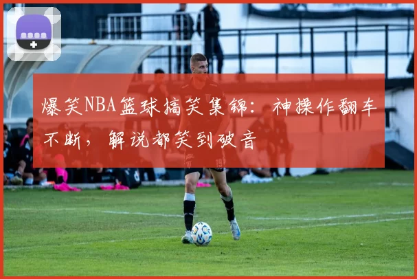 爆笑NBA篮球搞笑集锦：神操作翻车不断，解说都笑到破音