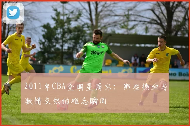 2011年CBA全明星周末:那些热血与激情交织的难忘瞬间