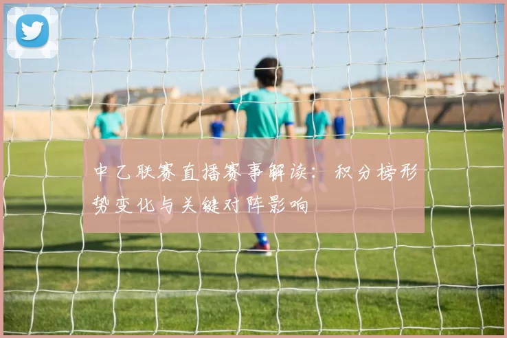 中乙联赛直播赛事解读：积分榜形势变化与关键对阵影响